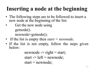 127
Inserting a node at the beginning
• The following steps are to be followed to insert a
new node at the beginning of the list:
• Get the new node using
getnode().
newnode=getnode();
• If the list is empty then start = newnode.
• If the list is not empty, follow the steps given
below:
newnode -> right = start;
start -> left = newnode;
start = newnode;
 