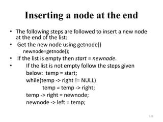 120
Inserting a node at the end
• The following steps are followed to insert a new node
at the end of the list:
• Get the new node using getnode()
newnode=getnode();
• If the list is empty then start = newnode.
• If the list is not empty follow the steps given
below: temp = start;
while(temp -> right != NULL)
temp = temp -> right;
temp -> right = newnode;
newnode -> left = temp;
 