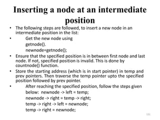 131
Inserting a node at an intermediate
position
• The following steps are followed, to insert a new node in an
intermediate position in the list:
• Get the new node using
getnode().
newnode=getnode();
• Ensure that the specified position is in between first node and last
node. If not, specified position is invalid. This is done by
countnode() function.
• Store the starting address (which is in start pointer) in temp and
prev pointers. Then traverse the temp pointer upto the specified
position followed by prev pointer.
• After reaching the specified position, follow the steps given
below: newnode -> left = temp;
newnode -> right = temp -> right;
temp -> right -> left = newnode;
temp -> right = newnode;
 