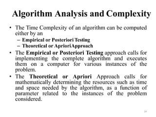 14
Algorithm Analysis and Complexity
• The Time Complexity of an algorithm can be computed
either by an
– Empirical or Posteriori Testing
– Theoretical or AprioriApproach
• The Empirical or Posteriori Testing approach calls for
implementing the complete algorithm and executes
them on a computer for various instances of the
problem.
• The Theoretical or Apriori Approach calls for
mathematically determining the resources such as time
and space needed by the algorithm, as a function of
parameter related to the instances of the problem
considered.
 