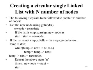 144
Creating a circular single Linked
List with N number of nodes
• The following steps are to be followed to create ‗n‘ number
of nodes:
• Get the new node using getnode().
newnode = getnode();
• If the list is empty, assign new node as
start. start = newnode;
• If the list is not empty, follow the steps given below:
temp = start;
while(temp -> next != NULL)
temp = temp -> next;
temp -> next = newnode;
• Repeat the above steps ‗n‘
times. newnode -> next =
start;
 