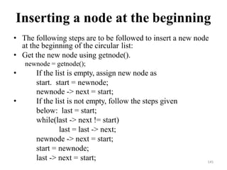 145
Inserting a node at the beginning
• The following steps are to be followed to insert a new node
at the beginning of the circular list:
• Get the new node using getnode().
newnode = getnode();
• If the list is empty, assign new node as
start. start = newnode;
newnode -> next = start;
• If the list is not empty, follow the steps given
below: last = start;
while(last -> next != start)
last = last -> next;
newnode -> next = start;
start = newnode;
last -> next = start;
 