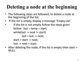 140
Deleting a node at the beginning
• The following steps are followed, to delete a node at
the beginning of the list:
• If the list is empty, display a message ‘Empty List’.
• If the list is not empty, follow the steps given
below: last = temp = start;
while(last -> next != start)
last = last -> next;
start = start -> next;
last -> next = start;
• After deleting the node, if the list is empty then start =
NULL.
 