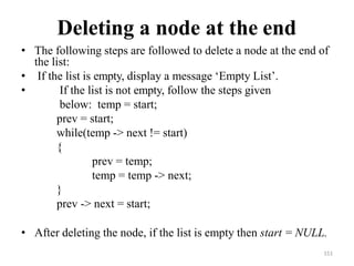 151
Deleting a node at the end
• The following steps are followed to delete a node at the end of
the list:
• If the list is empty, display a message ‗Empty List‘.
• If the list is not empty, follow the steps given
below: temp = start;
prev = start;
while(temp -> next != start)
{
prev = temp;
temp = temp -> next;
}
prev -> next = start;
• After deleting the node, if the list is empty then start = NULL.
 
