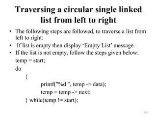 153
Traversing a circular single linked
list from left to right
• The following steps are followed, to traverse a list from
left to right:
• If list is empty then display ‗Empty List‘ message.
• If the list is not empty, follow the steps given below:
temp = start;
do
{
printf("%d ", temp -> data);
temp = temp -> next;
} while(temp != start);
 