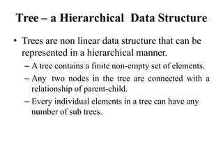 Tree – a Hierarchical Data Structure
• Trees are non linear data structure that can be
represented in a hierarchical manner.
– A tree contains a finite non-empty set of elements.
– Any two nodes in the tree are connected with a
relationship of parent-child.
– Every individual elements in a tree can have any
number of sub trees.
 