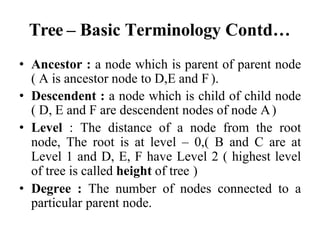 Tree – Basic Terminology Contd…
• Ancestor : a node which is parent of parent node
( A is ancestor node to D,E and F ).
• Descendent : a node which is child of child node
( D, E and F are descendent nodes of node A)
• Level : The distance of a node from the root
node, The root is at level – 0,( B and C are at
Level 1 and D, E, F have Level 2 ( highest level
of tree is called height of tree )
• Degree : The number of nodes connected to a
particular parent node.
 