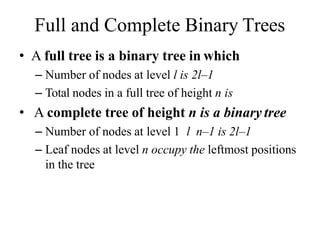 Full and Complete Binary Trees
• A full tree is a binary tree in which
– Number of nodes at level l is 2l–1
– Total nodes in a full tree of height n is
• A complete tree of height n is a binary tree
– Number of nodes at level 1 l n–1 is 2l–1
– Leaf nodes at level n occupy the leftmost positions
in the tree
 