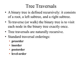 Tree Traversals
• A binary tree is defined recursively: it consists
of a root, a left subtree, and a right subtree.
• To traverse (or walk) the binary tree is to visit
each node in the binary tree exactly once.
• Tree traversals are naturally recursive.
• Standard traversal orderings:
• preorder
• inorder
• postorder
• level-order
 