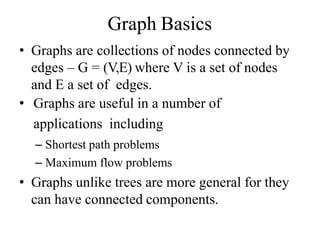 Graph Basics
• Graphs are collections of nodes connected by
edges – G = (V,E) where V is a set of nodes
and E a set of edges.
• Graphs are useful in a number of
applications including
– Shortest path problems
– Maximum flow problems
• Graphs unlike trees are more general for they
can have connected components.
 