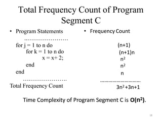 18
Total Frequency Count of Program
Segment C
• Program Statements
..…………………
for j = 1 to n do
for k = 1 to n do
x = x+ 2;
end
end
….……………….
Total Frequency Count
• Frequency Count
(n+1)
(n+1)n
n2
n2
n
…………………………
3n2 +3n+1
Time Complexity of Program Segment C is O(n2).
 