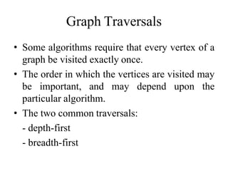 Graph Traversals
• Some algorithms require that every vertex of a
graph be visited exactly once.
• The order in which the vertices are visited may
be important, and may depend upon the
particular algorithm.
• The two common traversals:
- depth-first
- breadth-first
 