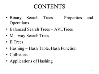 170
CONTENTS
• Binary Search Trees - Properties and
Operations
• Balanced Search Trees – AVLTrees
• M – way Search Trees
• B Trees
• Hashing – Hash Table, Hash Function
• Collisions
• Applications of Hashing
 