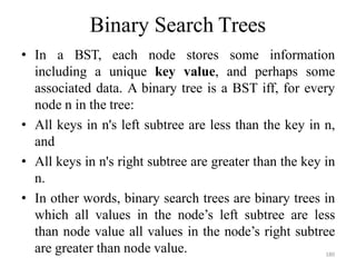180
Binary Search Trees
• In a BST, each node stores some information
including a unique key value, and perhaps some
associated data. A binary tree is a BST iff, for every
node n in the tree:
• All keys in n's left subtree are less than the key in n,
and
• All keys in n's right subtree are greater than the key in
n.
• In other words, binary search trees are binary trees in
which all values in the node‘s left subtree are less
than node value all values in the node‘s right subtree
are greater than node value.
 