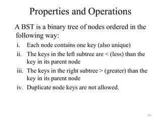 191
Properties and Operations
A BST is a binary tree of nodes ordered in the
following way:
i. Each node contains one key (also unique)
ii. The keys in the left subtree are < (less) than the
key in its parent node
iii. The keys in the right subtree > (greater) than the
key in its parent node
iv. Duplicate node keys are not allowed.
 