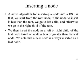 192
Inserting a node
• A naïve algorithm for inserting a node into a BST is
that, we start from the root node, if the node to insert
is less than the root, we go to left child, and otherwise
we go to the right child of the root.
• We then insert the node as a left or right child of the
leaf node based on node is less or greater than the leaf
node. We note that a new node is always inserted as a
leaf node.
 