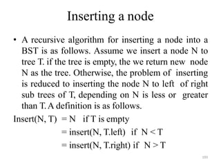 193
Inserting a node
• A recursive algorithm for inserting a node into a
BST is as follows. Assume we insert a node N to
tree T. if the tree is empty, the we return new node
N as the tree. Otherwise, the problem of inserting
is reduced to inserting the node N to left of right
sub trees of T, depending on N is less or greater
than T.A definition is as follows.
Insert(N, T) = N if T is empty
= insert(N, T.left) if N < T
= insert(N, T.right) if N > T
 