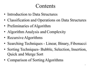 2
Contents
• Introduction to Data Structures
• Classification and Operations on Data Structures
• Preliminaries ofAlgorithm
• Algorithm Analysis and Complexity
• RecursiveAlgorithms
• Searching Techniques - Linear, Binary, Fibonacci
• Sorting Techniques- Bubble, Selection, Insertion,
Quick and Merge Sort
• Comparison of SortingAlgorithms
 