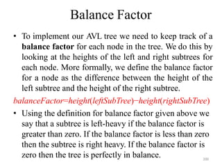 200
Balance Factor
• To implement our AVL tree we need to keep track of a
balance factor for each node in the tree. We do this by
looking at the heights of the left and right subtrees for
each node. More formally, we define the balance factor
for a node as the difference between the height of the
left subtree and the height of the right subtree.
balanceFactor=height(leftSubTree)−height(rightSubTree)
• Using the definition for balance factor given above we
say that a subtree is left-heavy if the balance factor is
greater than zero. If the balance factor is less than zero
then the subtree is right heavy. If the balance factor is
zero then the tree is perfectly in balance.
 