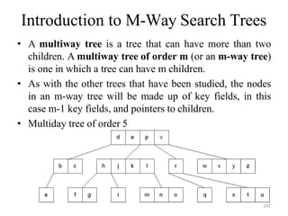Introduction to M-Way Search Trees
• A multiway tree is a tree that can have more than two
children. A multiway tree of order m (or an m-way tree)
is one in which a tree can have m children.
• As with the other trees that have been studied, the nodes
in an m-way tree will be made up of key fields, in this
case m-1 key fields, and pointers to children.
• Multiday tree of order 5
202
 