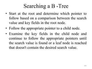 205
Searching a B -Tree
• Start at the root and determine which pointer to
follow based on a comparison between the search
value and key fields in the root node.
• Follow the appropriate pointer to a child node.
• Examine the key fields in the child node and
continue to follow the appropriate pointers until
the search value is found or a leaf node is reached
that doesn't contain the desired search value.
 