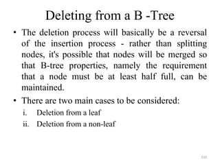 210
Deleting from a B -Tree
• The deletion process will basically be a reversal
of the insertion process - rather than splitting
nodes, it's possible that nodes will be merged so
that B-tree properties, namely the requirement
that a node must be at least half full, can be
maintained.
• There are two main cases to be considered:
i. Deletion from a leaf
ii. Deletion from a non-leaf
 