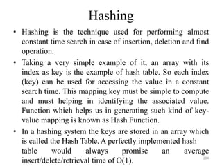 Hashing
• Hashing is the technique used for performing almost
constant time search in case of insertion, deletion and find
operation.
• Taking a very simple example of it, an array with its
index as key is the example of hash table. So each index
(key) can be used for accessing the value in a constant
search time. This mapping key must be simple to compute
and must helping in identifying the associated value.
Function which helps us in generating such kind of key-
value mapping is known as Hash Function.
• In a hashing system the keys are stored in an array which
is called the Hash Table. A perfectly implemented hash
table would always promise an
insert/delete/retrieval time of O(1).
average
204
 