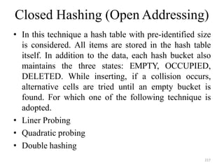 217
Closed Hashing (Open Addressing)
• In this technique a hash table with pre-identified size
is considered. All items are stored in the hash table
itself. In addition to the data, each hash bucket also
maintains the three states: EMPTY, OCCUPIED,
DELETED. While inserting, if a collision occurs,
alternative cells are tried until an empty bucket is
found. For which one of the following technique is
adopted.
• Liner Probing
• Quadratic probing
• Double hashing
 