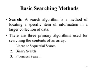 28
Basic Searching Methods
• Search: A search algorithm is a method of
locating a specific item of information in a
larger collection of data.
• There are three primary algorithms used for
searching the contents of an array:
1. Linear or Sequential Search
2. Binary Search
3. Fibonacci Search
 