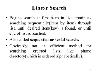 29
Linear Search
• Begins search at first item in list, continues
searching sequentially(item by item) through
list, until desired item(key) is found, or until
end of list is reached.
• Also called sequential or serial search.
• Obviously not an
searching ordered
efficient method for
lists like phone
directory(which is ordered alphabetically).
 