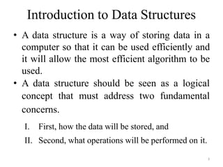 3
Introduction to Data Structures
• A data structure is a way of storing data in a
computer so that it can be used efficiently and
it will allow the most efficient algorithm to be
used.
• A data structure should be seen as a logical
concept that must address two fundamental
concerns.
I. First, how the data will be stored, and
II. Second, what operations will be performed on it.
 
