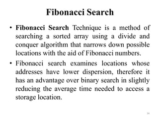 34
Fibonacci Search
• Fibonacci Search Technique is a method of
searching a sorted array using a divide and
conquer algorithm that narrows down possible
locations with the aid of Fibonacci numbers.
• Fibonacci search examines locations whose
addresses have lower dispersion, therefore it
has an advantage over binary search in slightly
reducing the average time needed to access a
storage location.
 