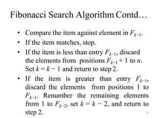 38
Fibonacci Search Algorithm Contd…
• Compare the item against element in Fk−1.
• If the item matches, stop.
• If the item is less than entry Fk−1, discard
the elements from positions Fk−1 + 1 to n.
Set k = k − 1 and return to step 2.
• If the item is greater than entry Fk−1,
discard the elements from positions 1 to
Fk−1. Renumber the remaining elements
from 1 to Fk−2, set k = k − 2, and return to
step 2.
 