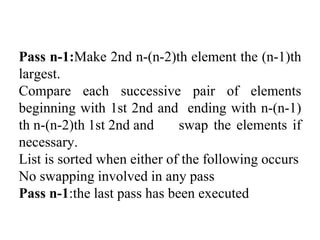 Pass n-1:Make 2nd n-(n-2)th element the (n-1)th
largest.
Compare each successive pair of elements
beginning with 1st 2nd and ending with n-(n-1)
th n-(n-2)th 1st 2nd and swap the elements if
necessary.
List is sorted when either of the following occurs
No swapping involved in any pass
Pass n-1:the last pass has been executed
 