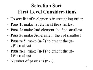 43
Selection Sort
First Level Considerations
• To sort list of n elements in ascending order
• Pass 1: make 1st element the smallest
• Pass 2: make 2nd element the 2nd smallest
• Pass 3: make 3rd element the 3rd smallest
• Pass n-2: make (n-2)th element the (n-
2)th smallest
• Pass n-1: make (n-1)th element the (n-
1)th smallest
• Number of passes is (n-1).
 