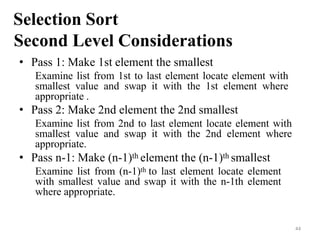 44
Selection Sort
Second Level Considerations
• Pass 1: Make 1st element the smallest
Examine list from 1st to last element locate element with
smallest value and swap it with the 1st element where
appropriate .
• Pass 2: Make 2nd element the 2nd smallest
Examine list from 2nd to last element locate element with
smallest value and swap it with the 2nd element where
appropriate.
• Pass n-1: Make (n-1)th element the (n-1)th smallest
Examine list from (n-1)th to last element locate element
with smallest value and swap it with the n-1th element
where appropriate.
 