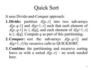 48
Quick Sort
It uses Divide-and-Conquer approach:
1.Divide: partition A[p..r] into two sub-arrays
A[p..q-1] and A[q+1..r] such that each element of
A[p..q-1] is ≤ A[q], and each element of A[q+1..r]
is ≥ A[q]. Compute q as part of this partitioning.
2.Conquer: sort the sub-arrays A[p..q-1] and
A[q+1..r] by recursive calls to QUICKSORT.
3.Combine: the partitioning and recursive sorting
leave us with a sorted A[p..r] – no work needed
here.
 