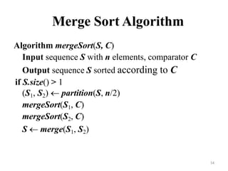 54
Merge Sort Algorithm
Algorithm mergeSort(S, C)
Input sequence S with n elements, comparator C
Output sequence S sorted according to C
if S.size() > 1
(S1, S2)  partition(S, n/2)
mergeSort(S1, C)
mergeSort(S2, C)
S  merge(S1, S2)
 