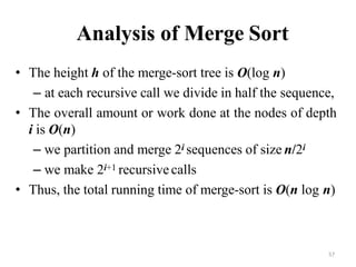 57
Analysis of Merge Sort
• The height h of the merge-sort tree is O(log n)
– at each recursive call we divide in half the sequence,
• The overall amount or work done at the nodes of depth
i is O(n)
– we partition and merge 2i sequences of size n/2i
– we make 2i+1 recursive calls
• Thus, the total running time of merge-sort is O(n log n)
 