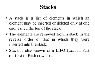 Stacks
• A stack is a list of elements in which an
element may be inserted or deleted only at one
end, called the top of the stack.
• The elements are removed from a stack in the
reverse order of that in which they were
inserted into the stack.
• Stack is also known as a LIFO (Last in Fast
out) list or Push down list.
 