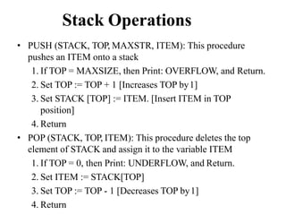 Stack Operations
• PUSH (STACK, TOP, MAXSTR, ITEM): This procedure
pushes an ITEM onto a stack
1. If TOP = MAXSIZE, then Print: OVERFLOW, and Return.
2. Set TOP := TOP + 1 [Increases TOP by1]
3. Set STACK [TOP] := ITEM. [Insert ITEM in TOP
position]
4. Return
• POP (STACK, TOP, ITEM): This procedure deletes the top
element of STACK and assign it to the variable ITEM
1. If TOP = 0, then Print: UNDERFLOW, and Return.
2. Set ITEM := STACK[TOP]
3. Set TOP := TOP - 1 [Decreases TOP by1]
4. Return
 