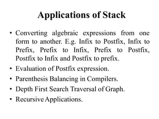 Applications of Stack
• Converting algebraic expressions from one
form to another. E.g. Infix to Postfix, Infix to
Prefix, Prefix to Infix, Prefix to Postfix,
Postfix to Infix and Postfix to prefix.
• Evaluation of Postfix expression.
• Parenthesis Balancing in Compilers.
• Depth First Search Traversal of Graph.
• RecursiveApplications.
 