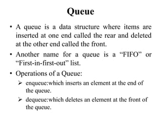 Queue
• A queue is a data structure where items are
inserted at one end called the rear and deleted
at the other end called the front.
• Another name for a queue is a ―FIFO‖ or
―First-in-first-out‖ list.
• Operations of a Queue:
 enqueue:which inserts an element at the end of
the queue.
 dequeue:which deletes an element at the front of
the queue.
 