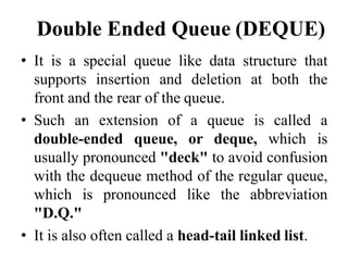 Double Ended Queue (DEQUE)
• It is a special queue like data structure that
supports insertion and deletion at both the
front and the rear of the queue.
• Such an extension of a queue is called a
double-ended queue, or deque, which is
usually pronounced "deck" to avoid confusion
with the dequeue method of the regular queue,
which is pronounced like the abbreviation
"D.Q."
• It is also often called a head-tail linked list.
 