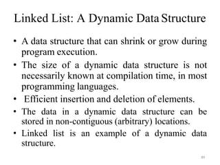 89
Linked List: A Dynamic Data Structure
• A data structure that can shrink or grow during
program execution.
• The size of a dynamic data structure is not
necessarily known at compilation time, in most
programming languages.
• Efficient insertion and deletion of elements.
• The data in a dynamic data structure can be
stored in non-contiguous (arbitrary) locations.
• Linked list is an example of a dynamic data
structure.
 