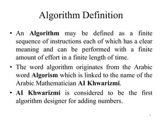 9
Algorithm Definition
• An Algorithm may be defined as a finite
sequence of instructions each of which has a clear
meaning and can be performed with a finite
amount of effort in a finite length of time.
• The word algorithm originates from the Arabic
word Algorism which is linked to the name of the
Arabic Mathematician AI Khwarizmi.
• AI Khwarizmi is considered to be the first
algorithm designer for adding numbers.
 