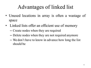 90
Advantages of linked list
• Unused locations in array is often a wastage of
space
• Linked lists offer an efficient use of memory
– Create nodes when they are required
– Delete nodes when they are not required anymore
– We don‘t have to know in advance how long the list
should be
 