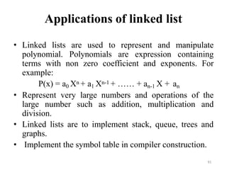 91
Applications of linked list
• Linked lists are used to represent and manipulate
polynomial. Polynomials are expression containing
terms with non zero coefficient and exponents. For
example:
P(x) = a0 Xn + a1 Xn-1 + …… + an-1 X + an
• Represent very large numbers and operations of the
large number such as addition, multiplication and
division.
• Linked lists are to implement stack, queue, trees and
graphs.
• Implement the symbol table in compiler construction.
 