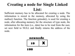 Creating a node for Single Linked
List:
Sufficient memory has to be allocated for creating a node. The
information is stored in the memory, allocated by using the
malloc() function. The function getnode(), is used for creating a
node, after allocating memory for the structure of type node, the
information for the item (i.e., data) has to be read from the user,
set next field to NULL and finally returns the address of the
node.
97
 