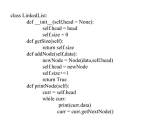 class LinkedList:
def __init__(self,head = None):
self.head = head
self.size = 0
def getSize(self):
return self.size
def addNode(self,data):
newNode = Node(data,self.head)
self.head = newNode
self.size+=1
return True
def printNode(self):
curr = self.head
while curr:
print(curr.data)
curr = curr.getNextNode()
 